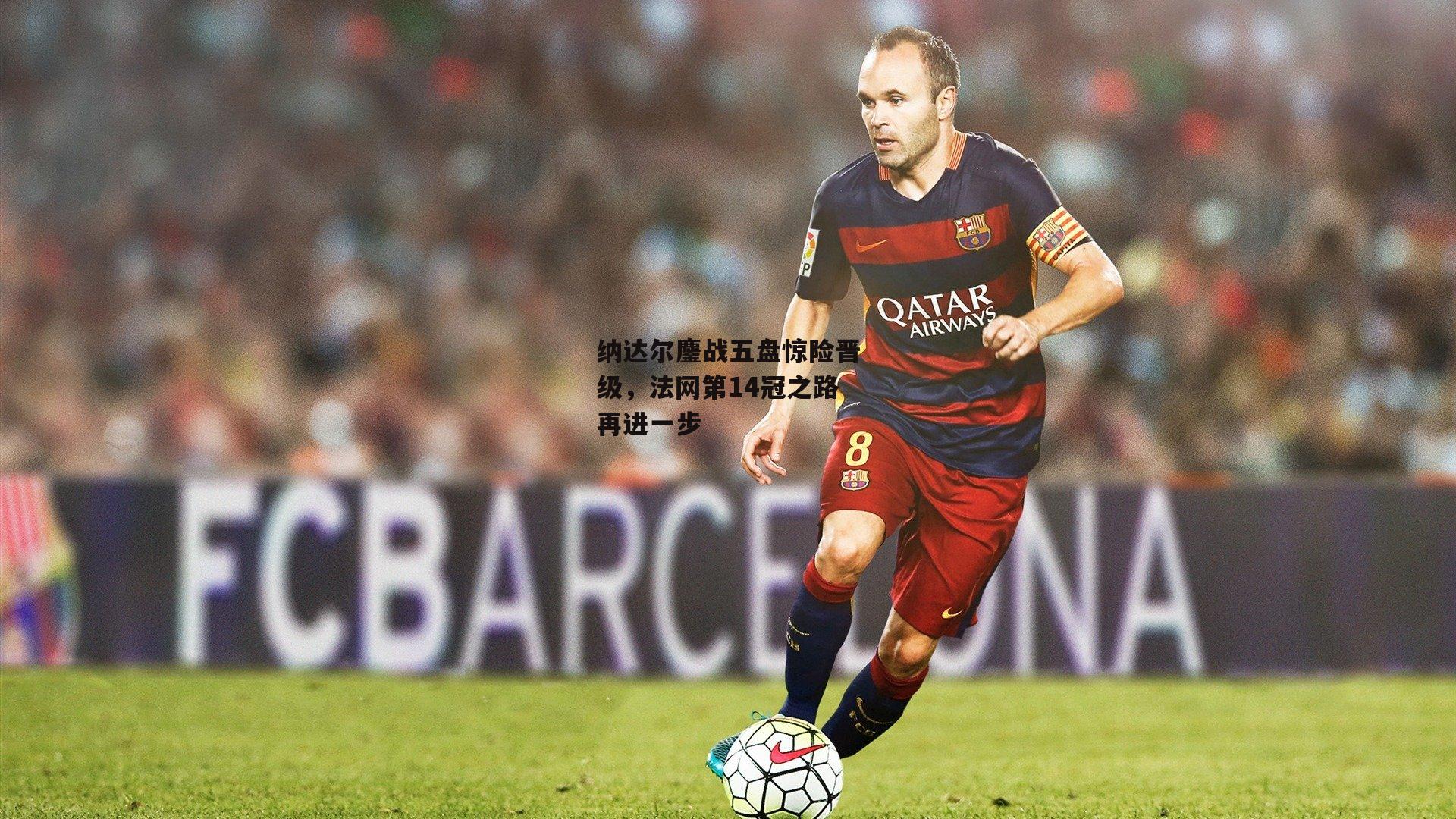 爱游戏中国-纳达尔鏖战五盘惊险晋级，法网第14冠之路再进一步